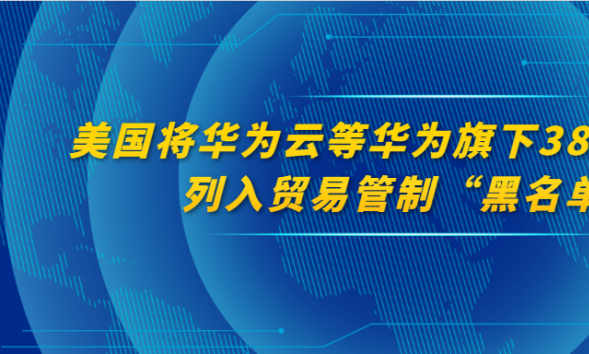 美国将华为云等华为旗下21个国家的38个子公司列入贸易管制“黑名单”