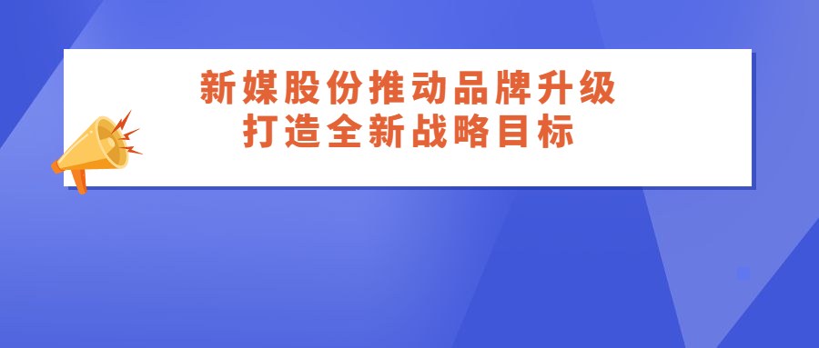 新媒股份“打造头部互联网视听平台”，推动核心品牌全新升级