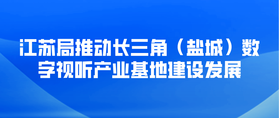 江苏局推动长三角（盐城）数字视听产业基地建设发展