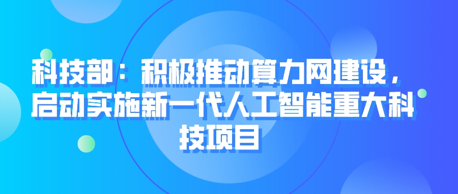 科技部：积极推动算力网建设，启动实施新一代人工智能重大科技项目