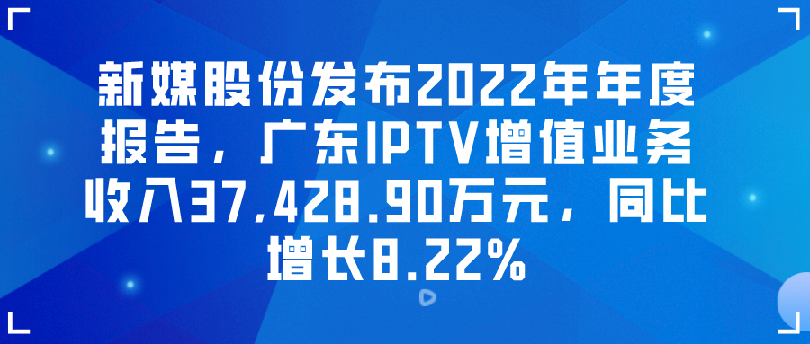 新媒股份发布2022年年度报告，广东IPTV增值业务收入37,428.90万元，同比增长8.22%