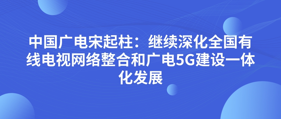 中国广电宋起柱：继续深化全国有线电视网络整合和广电5G建设一体化发展