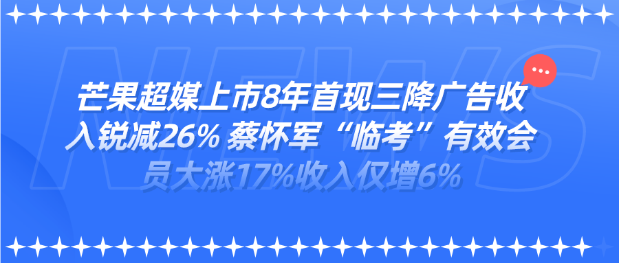 芒果超媒上市8年首现三降广告收入锐减26% 蔡怀军“临考”有效会员大涨17%收入仅增6%