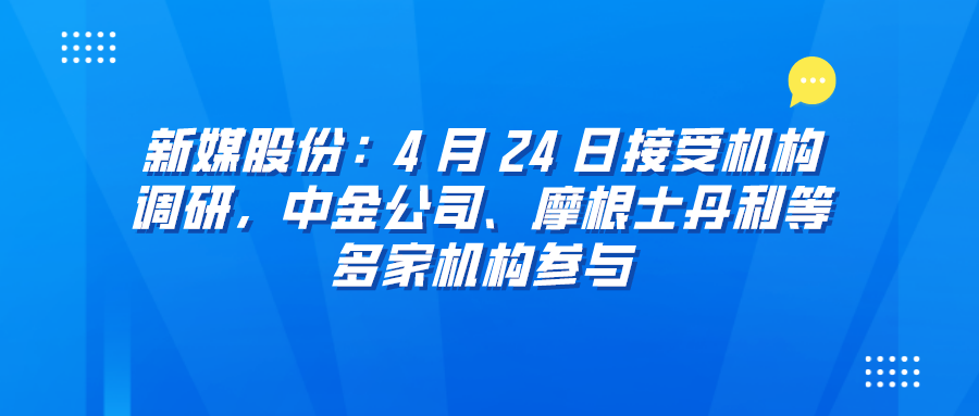 <font color=red>新</font>媒股份：4 月 24 日接受机构调研，中金公司<font color=red><font color=red>、</font></font>摩根士丹利等多家机构参与