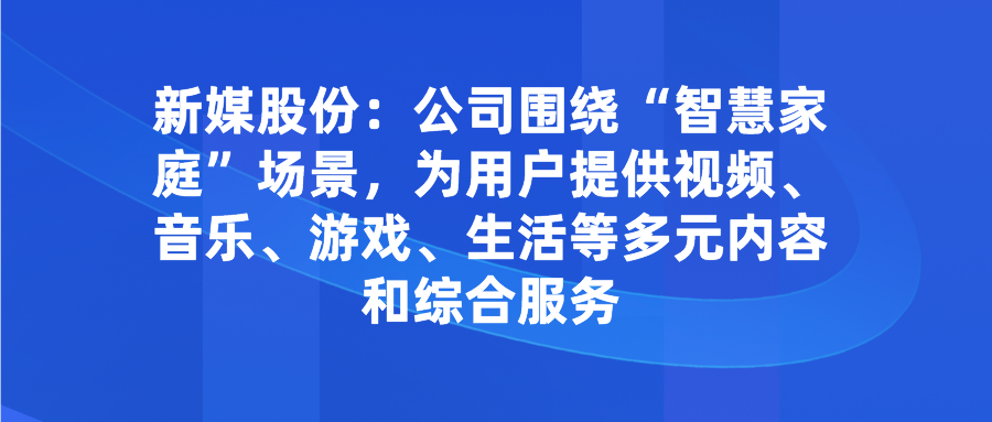 <font color=red>新</font>媒股份：公司围绕“智慧家庭”场景，为用户提供视频<font color=red><font color=red>、</font></font>音乐<font color=red><font color=red>、</font></font>游戏<font color=red><font color=red>、</font></font>生活等多元内容和综合服务