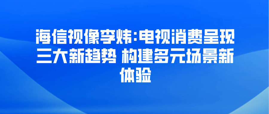 海信视像李炜:电视消费呈现三大新趋势 构建多元场景新体验