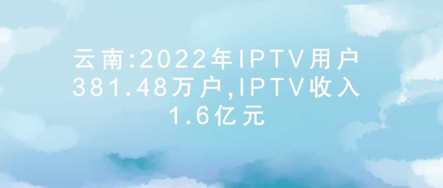 云南:2022年IPTV用户381.48万户,IPTV收入1.6亿元