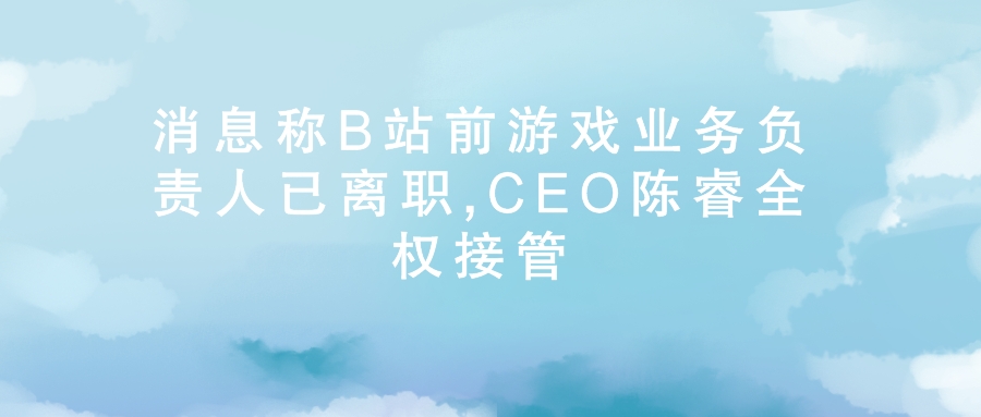 B站前游戏业务负责人已离职,CEO陈睿全权接管