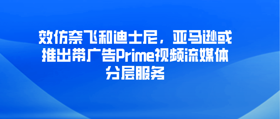 效仿奈飞和迪士尼，亚马逊或推出带广告Prime视频流媒体分层服务