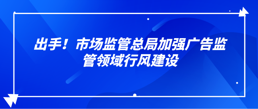 出手！市场监管总局加强广告监管领域行风建设