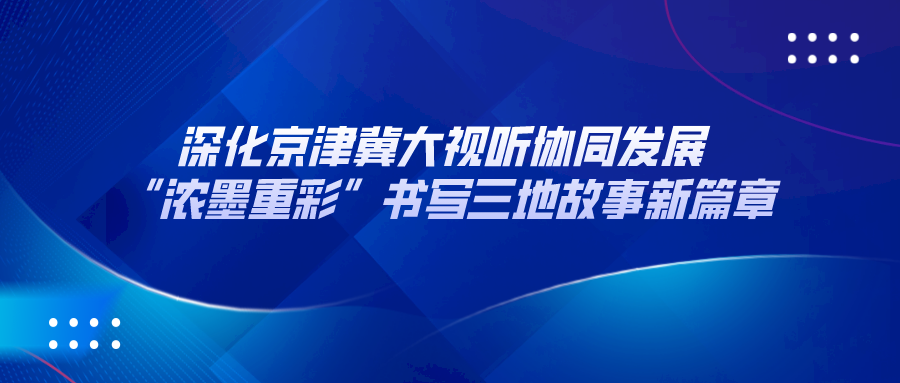 深化京津冀大视听协同发展 “浓墨重彩”书写三地故事新篇章